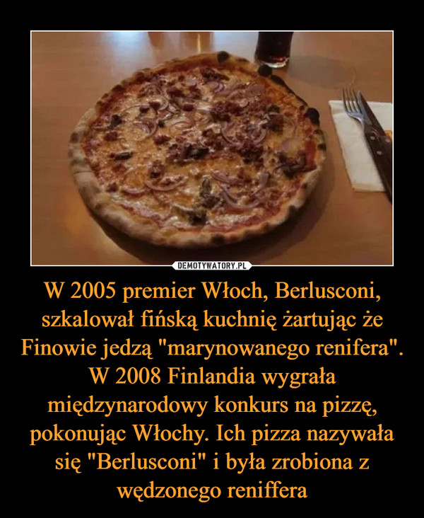 W 2005 premier Włoch, Berlusconi, szkalował fińską kuchnię żartując że Finowie jedzą "marynowanego renifera". W 2008 Finlandia wygrała międzynarodowy konkurs na pizzę, pokonując Włochy. Ich pizza nazywała się "Berlusconi" i była zrobiona z wędzonego reniffera –  