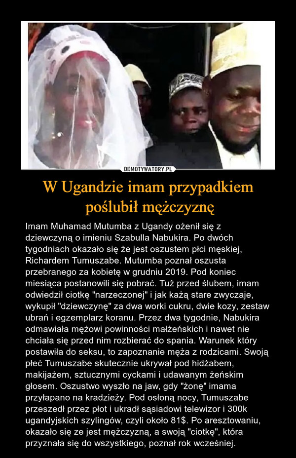 W Ugandzie imam przypadkiem poślubił mężczyznę – Imam Muhamad Mutumba z Ugandy ożenił się z dziewczyną o imieniu Szabulla Nabukira. Po dwóch tygodniach okazało się że jest oszustem płci męskiej, Richardem Tumuszabe. Mutumba poznał oszusta przebranego za kobietę w grudniu 2019. Pod koniec miesiąca postanowili się pobrać. Tuż przed ślubem, imam odwiedził ciotkę "narzeczonej" i jak każą stare zwyczaje, wykupił "dziewczynę" za dwa worki cukru, dwie kozy, zestaw ubrań i egzemplarz koranu. Przez dwa tygodnie, Nabukira odmawiała mężowi powinności małżeńskich i nawet nie chciała się przed nim rozbierać do spania. Warunek który postawiła do seksu, to zapoznanie męża z rodzicami. Swoją płeć Tumuszabe skutecznie ukrywał pod hidżabem, makijażem, sztucznymi cyckami i udawanym żeńskim głosem. Oszustwo wyszło na jaw, gdy "żonę" imama przyłapano na kradzieży. Pod osłoną nocy, Tumuszabe przeszedł przez płot i ukradł sąsiadowi telewizor i 300k ugandyjskich szylingów, czyli około 81$. Po aresztowaniu, okazało się ze jest mężczyzną, a swoją "ciotkę", która przyznała się do wszystkiego, poznał rok wcześniej. 