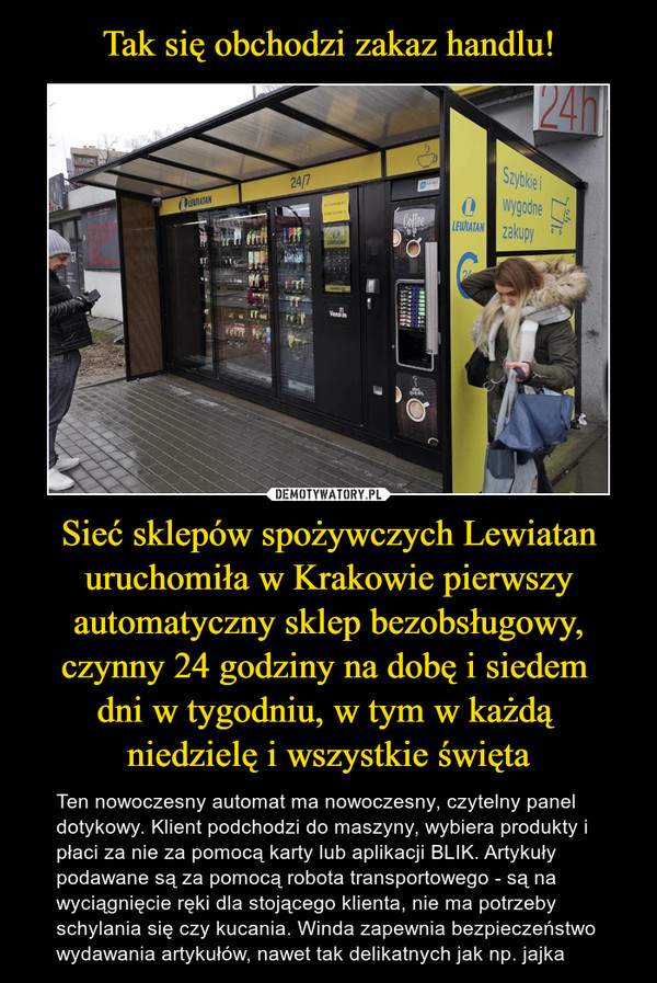 Sieć sklepów spożywczych Lewiatan uruchomiła w Krakowie pierwszy automatyczny sklep bezobsługowy, czynny 24 godziny na dobę i siedem dni w tygodniu, w tym w każdą niedzielę i wszystkie święta – Ten nowoczesny automat ma nowoczesny, czytelny panel dotykowy. Klient podchodzi do maszyny, wybiera produkty i płaci za nie za pomocą karty lub aplikacji BLIK. Artykuły podawane są za pomocą robota transportowego - są na wyciągnięcie ręki dla stojącego klienta, nie ma potrzeby schylania się czy kucania. Winda zapewnia bezpieczeństwo wydawania artykułów, nawet tak delikatnych jak np. jajka 