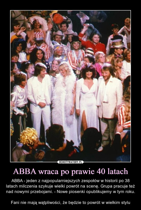 ABBA wraca po prawie 40 latach – ABBA - jeden z najpopularniejszych zespołów w historii po 38 latach milczenia szykuje wielki powrót na scenę. Grupa pracuje też nad nowymi przebojami. - Nowe piosenki opublikujemy w tym roku.Fani nie mają wątpliwości, że będzie to powrót w wielkim stylu 