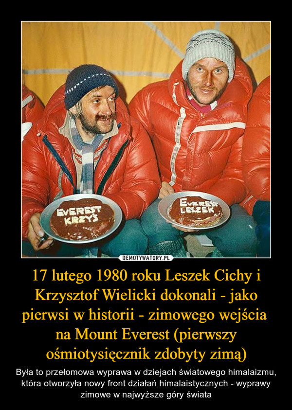 17 lutego 1980 roku Leszek Cichy i Krzysztof Wielicki dokonali - jako pierwsi w historii - zimowego wejścia na Mount Everest (pierwszy ośmiotysięcznik zdobyty zimą) – Była to przełomowa wyprawa w dziejach światowego himalaizmu, która otworzyła nowy front działań himalaistycznych - wyprawy zimowe w najwyższe góry świata 