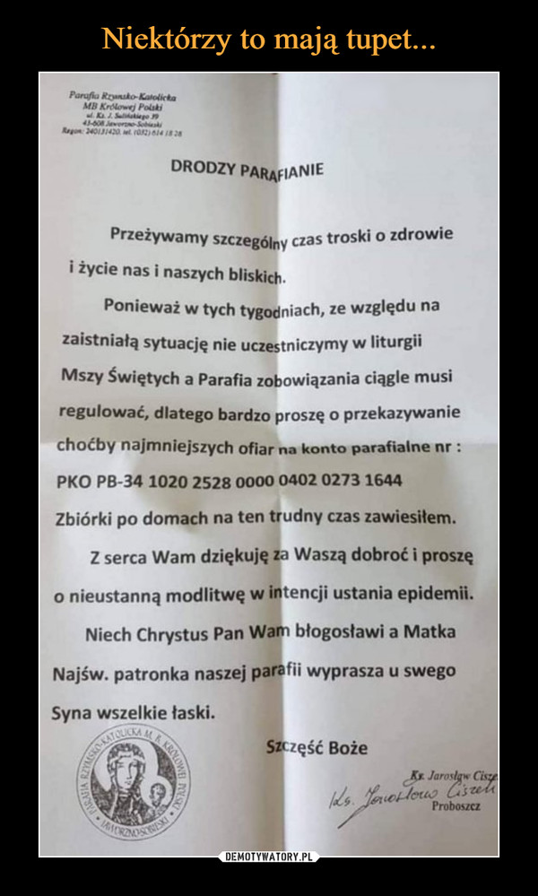  –  DRODZY PARAFIANIE Przeżywamy szczególny czas troski o zdrowie i życie nas i naszych bliskich. Ponieważ w tych tygodniach, ze względu na zaistniałą sytuację nie uczestniczymy w liturgii Mszy Świętych a Parafia zobowiązania ciągle musi regulować, dlatego bardzo proszę o przekazywanie choćby najmniejszych ofiar na konto parafialne nr : PKO PB-34 1020 2528 0000 0402 0273 1644 Zbiórki po domach na ten trudny czas zawiesiłem. Z serca Wam dziękuję za Waszą dobroć i proszę o nieustanną modlitwę w intencji ustania epidemii. Niech Chrystus Pan Wam błogosławi a Matka Najśw. patronka naszej parafii wyprasza u swego Syna wszelkie łaski.