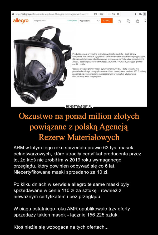Oszustwo na ponad milion złotych powiązane z polską AgencjąRezerw Materiałowych – ARM w lutym tego roku sprzedała prawie 63 tys. masek pełnotwarzowych, które utraciły certyfikat producenta przez to, że ktoś nie zrobił im w 2019 roku wymaganego przeglądu, który powinien odbywać się co 6 lat. Niecertyfikowane maski sprzedano za 10 zł.Po kilku dniach w serwisie allegro te same maski były sprzedawane w cenie 110 zł za sztukę - również z nieważnym certyfikatem i bez przeglądu.W ciągu ostatniego roku AMR opublikowało trzy oferty sprzedaży takich masek - łącznie 156 225 sztuk.Ktoś nieźle się wzbogaca na tych ofertach... 
