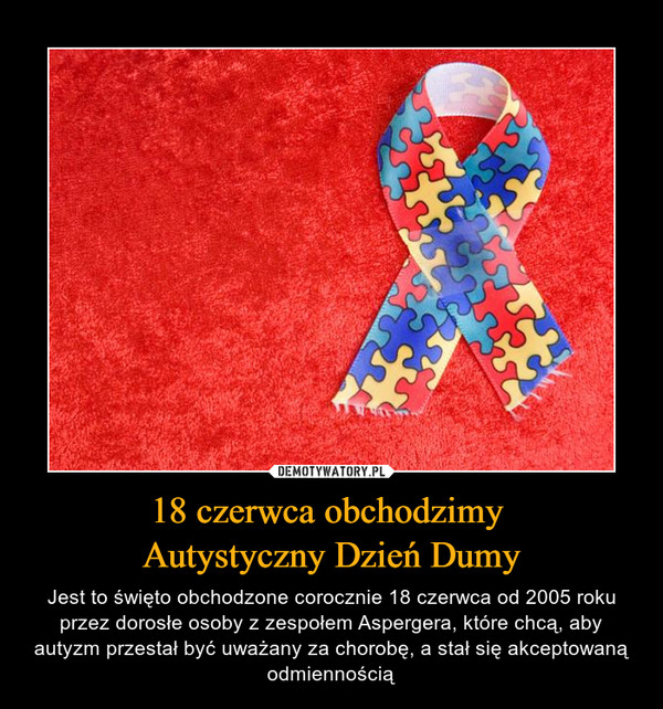 18 czerwca obchodzimy Autystyczny Dzień Dumy – Jest to święto obchodzone corocznie 18 czerwca od 2005 roku przez dorosłe osoby z zespołem Aspergera, które chcą, aby autyzm przestał być uważany za chorobę, a stał się akceptowaną odmiennością 
