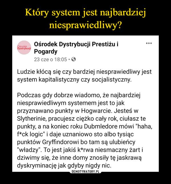  –  Ośrodek Dystrybucji Prestiżu i Ośrodek Pogardy 23 cze o 18:05 • Ludzie kłócą się czy bardziej niesprawiedliwy jest system kapitalistyczny czy socjalistyczny. Podczas gdy dobrze wiadomo, że najbardziej niesprawiedliwym systemem jest to jak przyznawano punkty w Hogwarcie. Jesteś w Slytherinie, pracujesz ciężko cały rok, ciułasz te punkty, a na koniec roku Dubmledore mówi "haha, f*ck logic" i daje uznaniowo sto albo tysiąc punktów Gryffindorowi bo tam są ulubieńcy "władzy". To jest jakiś k*rwa niesmaczny żart i dziwimy się, że inne domy znosiły tę jaskrawą dyskryminację jak gdyby nigdy nic.