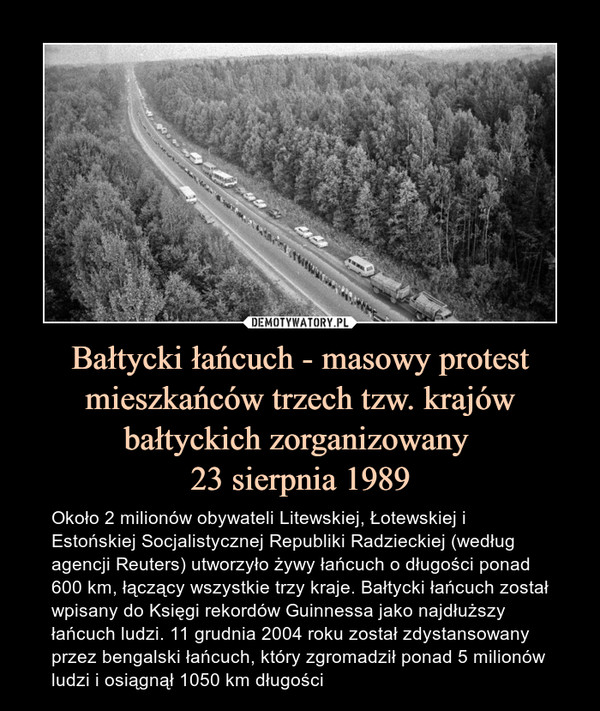 Bałtycki łańcuch - masowy protest mieszkańców trzech tzw. krajów bałtyckich zorganizowany 23 sierpnia 1989 – Około 2 milionów obywateli Litewskiej, Łotewskiej i Estońskiej Socjalistycznej Republiki Radzieckiej (według agencji Reuters) utworzyło żywy łańcuch o długości ponad 600 km, łączący wszystkie trzy kraje. Bałtycki łańcuch został wpisany do Księgi rekordów Guinnessa jako najdłuższy łańcuch ludzi. 11 grudnia 2004 roku został zdystansowany przez bengalski łańcuch, który zgromadził ponad 5 milionów ludzi i osiągnął 1050 km długości 