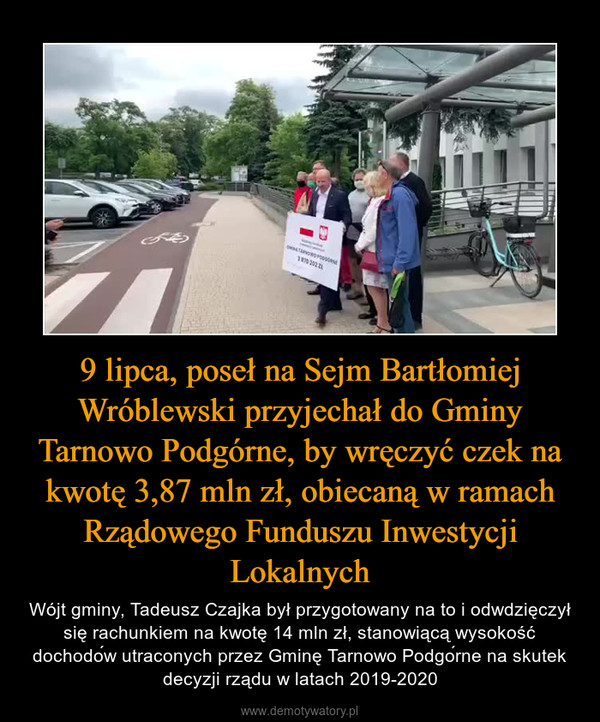 9 lipca, poseł na Sejm Bartłomiej Wróblewski przyjechał do Gminy Tarnowo Podgórne, by wręczyć czek na kwotę 3,87 mln zł, obiecaną w ramach Rządowego Funduszu Inwestycji Lokalnych – Wójt gminy, Tadeusz Czajka był przygotowany na to i odwdzięczył się rachunkiem na kwotę 14 mln zł, stanowiącą wysokość dochodów utraconych przez Gminę Tarnowo Podgórne na skutek decyzji rządu w latach 2019-2020 