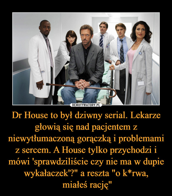 Dr House to był dziwny serial. Lekarze głowią się nad pacjentem z niewytłumaczoną gorączką i problemami z sercem. A House tylko przychodzi i mówi 'sprawdziliście czy nie ma w dupie wykałaczek'?" a reszta "o k*rwa, miałeś rację" –  