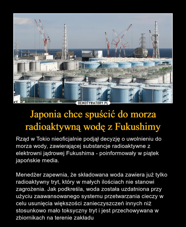 Japonia chce spuścić do morza radioaktywną wodę z Fukushimy – Rząd w Tokio nieoficjalnie podjął decyzję o uwolnieniu do morza wody, zawierającej substancje radioaktywne z elektrowni jądrowej Fukushima - poinformowały w piątek japońskie media.Menedżer zapewnia, że składowana woda zawiera już tylko radioaktywny tryt, który w małych ilościach nie stanowi zagrożenia. Jak podkreśla, woda została uzdatniona przy użyciu zaawansowanego systemu przetwarzania cieczy w celu usunięcia większości zanieczyszczeń innych niż stosunkowo mało toksyczny tryt i jest przechowywana w zbiornikach na terenie zakładu 