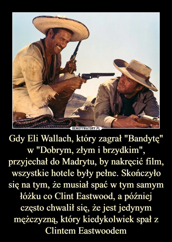 Gdy Eli Wallach, który zagrał "Bandytę" w "Dobrym, złym i brzydkim", przyjechał do Madrytu, by nakręcić film, wszystkie hotele były pełne. Skończyło się na tym, że musiał spać w tym samym łóżku co Clint Eastwood, a później często chwalił się, że jest jedynym mężczyzną, który kiedykolwiek spał z Clintem Eastwoodem