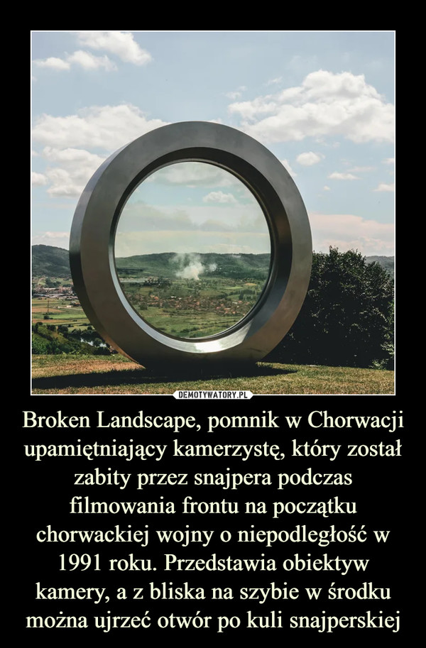 Broken Landscape, pomnik w Chorwacji upamiętniający kamerzystę, który został zabity przez snajpera podczas filmowania frontu na początku chorwackiej wojny o niepodległość w 1991 roku. Przedstawia obiektyw kamery, a z bliska na szybie w środku można ujrzeć otwór po kuli snajperskiej –  