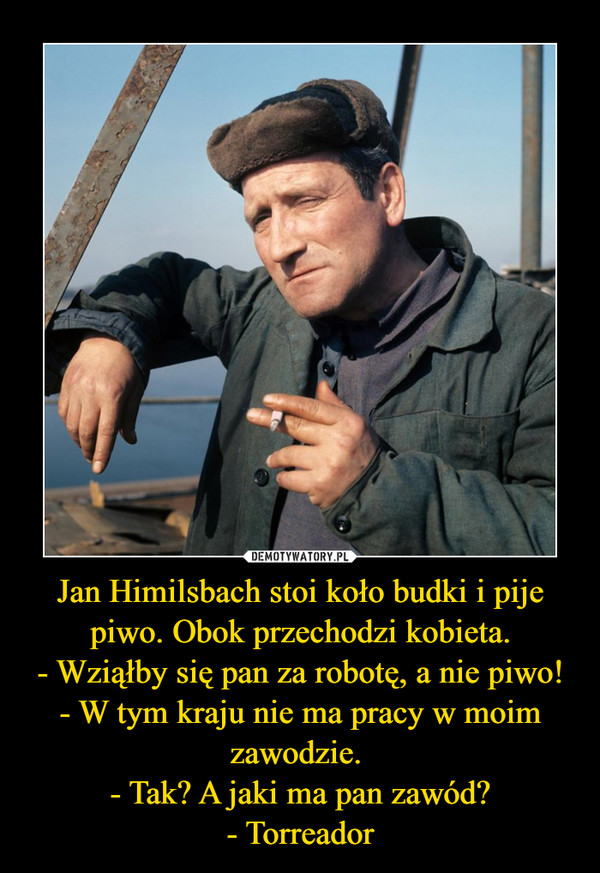 Jan Himilsbach stoi koło budki i pije piwo. Obok przechodzi kobieta.- Wziąłby się pan za robotę, a nie piwo!- W tym kraju nie ma pracy w moim zawodzie. - Tak? A jaki ma pan zawód?- Torreador –  