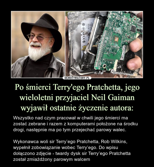 Po śmierci Terry'ego Pratchetta, jego wieloletni przyjaciel Neil Gaiman wyjawił ostatnie życzenie autora: – Wszystko nad czym pracował w chwili jego śmierci ma zostać zebrane i razem z komputerami położone na środku drogi, następnie ma po tym przejechać parowy walec.Wykonawca woli sir Terry’ego Pratchetta, Rob Wilkins, wypełnił zobowiązanie wobec Terry’ego. Do wpisu dołączono zdjęcie - twardy dysk sir Terry’ego Pratchetta został zmiażdżony parowym walcem 