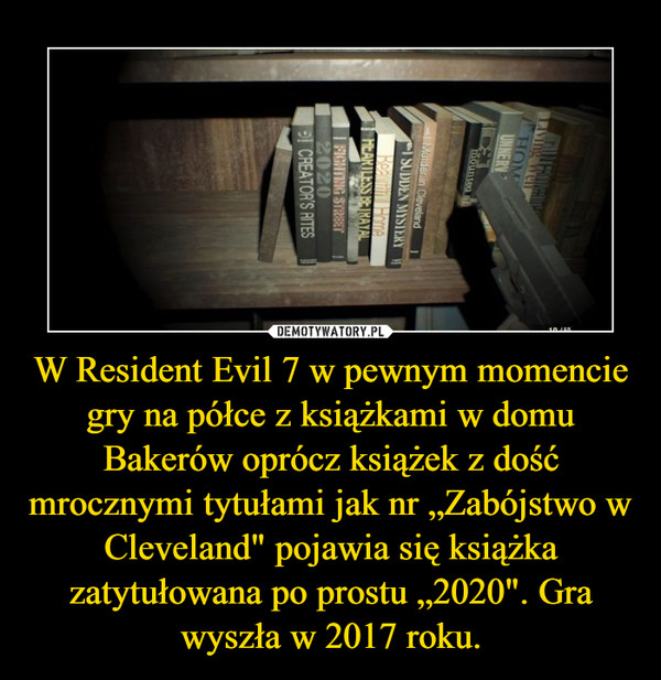 W Resident Evil 7 w pewnym momencie gry na półce z książkami w domu Bakerów oprócz książek z dość mrocznymi tytułami jak nr „Zabójstwo w Cleveland" pojawia się książka zatytułowana po prostu „2020". Gra wyszła w 2017 roku. –  