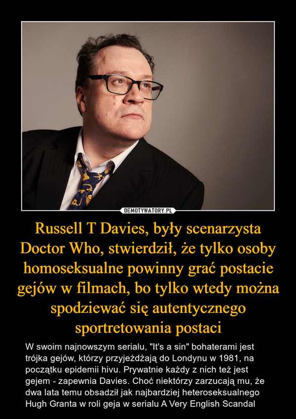 Russell T Davies, były scenarzysta Doctor Who, stwierdził, że tylko osoby homoseksualne powinny grać postacie gejów w filmach, bo tylko wtedy można spodziewać się autentycznego sportretowania postaci