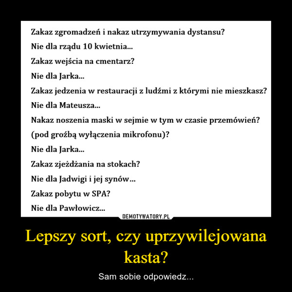 Lepszy sort, czy uprzywilejowana kasta? – Sam sobie odpowiedz... Zakaz zgromadzeń i nakaz utrzymywania dystansu? Nie dla rządu 10 kwietnia... Zakaz wejścia na cmentarz? Nie dla Jarka... Zakaz jedzenia w restauracji z ludźmi z którymi nie mieszkasz? Nie dla Mateusza... Nakaz noszenia maski w sejmie w tym w czasie przemówień? (pod groźbą wyłączenia mikrofonu)? Nie dla Jarka... Zakaz zjeżdżania na stokach? Nie dla Jadwigi i jej synów... Zakaz pobytu w SPA? Nie dla Pawłowicz...