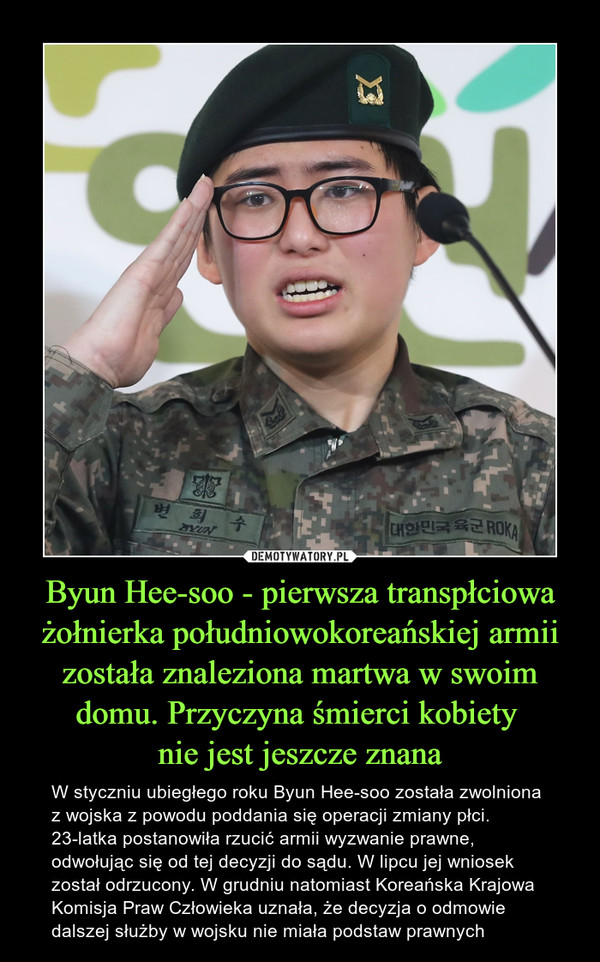 Byun Hee-soo - pierwsza transpłciowa żołnierka południowokoreańskiej armii została znaleziona martwa w swoim domu. Przyczyna śmierci kobiety nie jest jeszcze znana – W styczniu ubiegłego roku Byun Hee-soo została zwolniona z wojska z powodu poddania się operacji zmiany płci. 23-latka postanowiła rzucić armii wyzwanie prawne, odwołując się od tej decyzji do sądu. W lipcu jej wniosek został odrzucony. W grudniu natomiast Koreańska Krajowa Komisja Praw Człowieka uznała, że decyzja o odmowie dalszej służby w wojsku nie miała podstaw prawnych 
