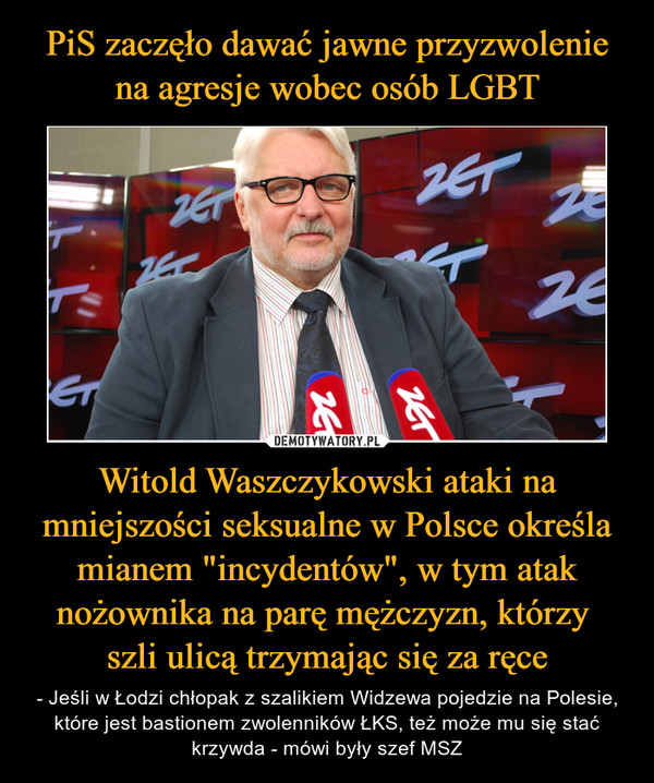 Witold Waszczykowski ataki na mniejszości seksualne w Polsce określa mianem "incydentów", w tym atak nożownika na parę mężczyzn, którzy szli ulicą trzymając się za ręce – - Jeśli w Łodzi chłopak z szalikiem Widzewa pojedzie na Polesie, które jest bastionem zwolenników ŁKS, też może mu się stać krzywda - mówi były szef MSZ 