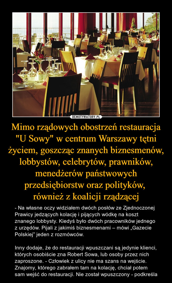 Mimo rządowych obostrzeń restauracja "U Sowy" w centrum Warszawy tętni życiem, goszcząc znanych biznesmenów, lobbystów, celebrytów, prawników, menedżerów państwowych przedsiębiorstw oraz polityków, również z koalicji rządzącej – - Na własne oczy widziałem dwóch posłów ze Zjednoczonej Prawicy jedzących kolację i pijących wódkę na koszt znanego lobbysty. Kiedyś było dwóch pracowników jednego z urzędów. Pijali z jakimiś biznesmenami – mówi „Gazecie Polskiej” jeden z rozmówców.Inny dodaje, że do restauracji wpuszczani są jedynie klienci, których osobiście zna Robert Sowa, lub osoby przez nich zaproszone. - Człowiek z ulicy nie ma szans na wejście. Znajomy, którego zabrałem tam na kolację, chciał potem sam wejść do restauracji. Nie został wpuszczony - podkreśla 