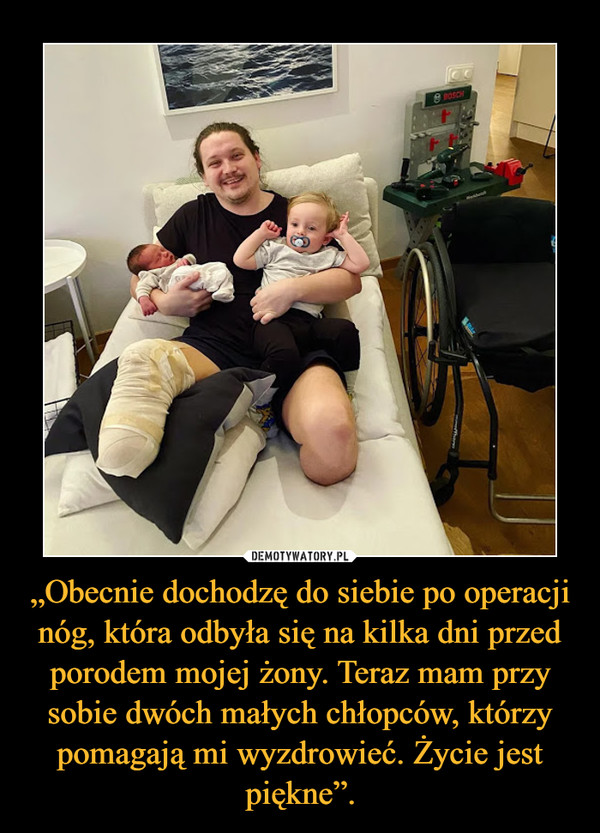 „Obecnie dochodzę do siebie po operacji nóg, która odbyła się na kilka dni przed porodem mojej żony. Teraz mam przy sobie dwóch małych chłopców, którzy pomagają mi wyzdrowieć. Życie jest piękne”.