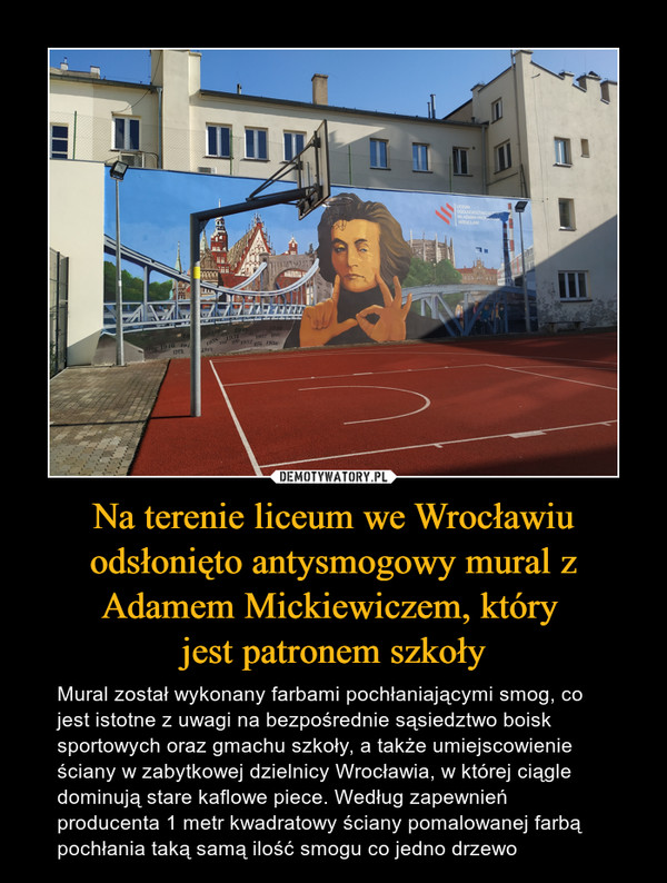 Na terenie liceum we Wrocławiu odsłonięto antysmogowy mural z Adamem Mickiewiczem, który jest patronem szkoły – Mural został wykonany farbami pochłaniającymi smog, co jest istotne z uwagi na bezpośrednie sąsiedztwo boisk sportowych oraz gmachu szkoły, a także umiejscowienie ściany w zabytkowej dzielnicy Wrocławia, w której ciągle dominują stare kaflowe piece. Według zapewnień producenta 1 metr kwadratowy ściany pomalowanej farbą pochłania taką samą ilość smogu co jedno drzewo 