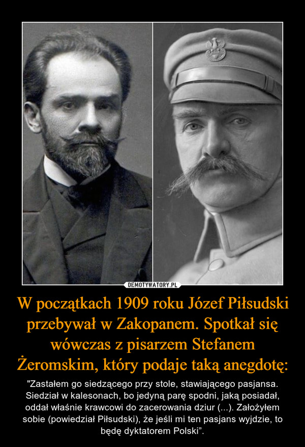 W początkach 1909 roku Józef Piłsudski przebywał w Zakopanem. Spotkał się wówczas z pisarzem Stefanem Żeromskim, który podaje taką anegdotę: – "Zastałem go siedzącego przy stole, stawiającego pasjansa. Siedział w kalesonach, bo jedyną parę spodni, jaką posiadał, oddał właśnie krawcowi do zacerowania dziur (...). Założyłem sobie (powiedział Piłsudski), że jeśli mi ten pasjans wyjdzie, to będę dyktatorem Polski”. 