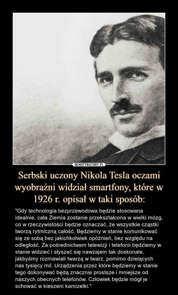 Serbski uczony Nikola Tesla oczami wyobraźni widział smartfony, które w 1926 r. opisał w taki sposób: – "Gdy technologia bezprzewodowa będzie stosowana idealnie, cała Ziemia zostanie przekształcona w wielki mózg, co w rzeczywistości będzie oznaczać, że wszystkie cząstki tworzą rytmiczną całość. Będziemy w stanie komunikować się ze sobą bez jakichkolwiek opóźnień, bez względu na odległość. Za pośrednictwem telewizji i telefonii będziemy w stanie widzieć i słyszeć się nawzajem tak doskonale, jakbyśmy rozmawiali twarzą w twarz, pomimo dzielących nas tysięcy mil. Urządzenia przez które będziemy w stanie tego dokonywać będą znacznie prostsze i mniejsze od naszych obecnych telefonów. Człowiek będzie mógł je schować w kieszeni kamizelki." "Gdy technologia bezprzewodowa będzie stosowana idealnie, cała Ziemia zostanie przekształcona w wielki mózg, co w rzeczywistości będzie oznaczać, że wszystkie cząstki tworzą rytmiczną całość. Będziemy w stanie komunikować się ze sobą bez jakichkolwiek opóźnień, bez względu na odległość. Za pośrednictwem telewizji i telefonii będziemy w stanie widzieć i słyszeć się nawzajem tak doskonale, jakbyśmy rozmawiali twarzą w twarz, pomimo dzielących nas tysięcy mil. Urządzenia przez które będziemy w stanie tego dokonywać będą znacznie prostsze i mniejsze od naszych obecnych telefonów. Człowiek będzie mógł je schować w kieszeni kamizelki"