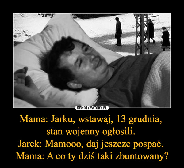 Mama: Jarku, wstawaj, 13 grudnia, stan wojenny ogłosili. Jarek: Mamooo, daj jeszcze pospać. Mama: A co ty dziś taki zbuntowany? –  