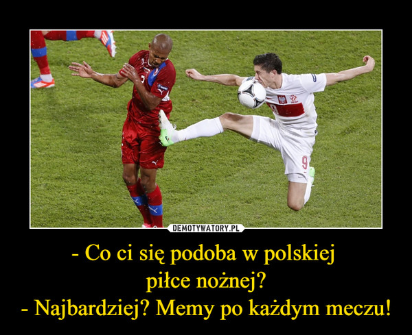 - Co ci się podoba w polskiej piłce nożnej?- Najbardziej? Memy po każdym meczu! –  