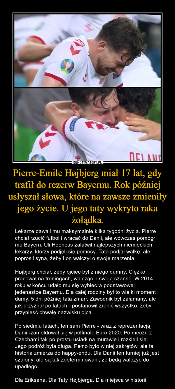 Pierre-Emile Højbjerg miał 17 lat, gdy trafił do rezerw Bayernu. Rok później usłyszał słowa, które na zawsze zmieniły jego życie. U jego taty wykryto raka żołądka. – Lekarze dawali mu maksymalnie kilka tygodni życia. Pierre chciał rzucić futbol i wracać do Danii, ale wówczas pomógł mu Bayern. Uli Hoeness załatwił najlepszych niemieckich lekarzy, którzy podjęli się pomocy. Tata podjął walkę, ale poprosił syna, żeby i on walczył o swoje marzenia.Højbjerg chciał, żeby ojciec był z niego dumny. Ciężko pracował na treningach, walcząc o swoją szansę. W 2014 roku w końcu udało mu się wybiec w podstawowej jedenastce Bayernu. Dla całej rodziny był to wielki moment dumy. 5 dni później tata zmarł. Zawodnik był załamany, ale jak przyznał po latach - postanowił zrobić wszystko, żeby przynieść chwałę nazwisku ojca.Po siedmiu latach, ten sam Pierre - wraz z reprezentacją Danii -zameldował się w półfinale Euro 2020. Po meczu z Czechami tak po prostu usiadł na murawie i rozkleił się. Jego podróż była długa. Pełno było w niej zakrętów, ale ta historia zmierza do happy-endu. Dla Danii ten turniej już jest szalony, ale są tak zdeterminowani, że będą walczyć do upadłego.Dla Eriksena. Dla Taty Højbjerga. Dla miejsca w historii. 