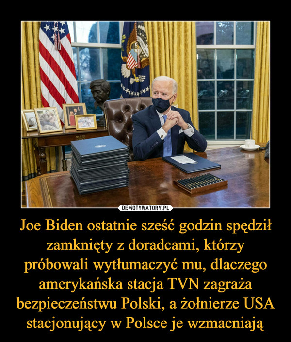 Joe Biden ostatnie sześć godzin spędził zamknięty z doradcami, którzy próbowali wytłumaczyć mu, dlaczego amerykańska stacja TVN zagraża bezpieczeństwu Polski, a żołnierze USA stacjonujący w Polsce je wzmacniają