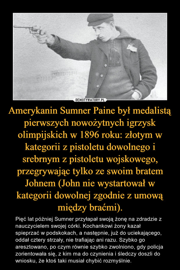 Amerykanin Sumner Paine był medalistą pierwszych nowożytnych igrzysk olimpijskich w 1896 roku: złotym w kategorii z pistoletu dowolnego i srebrnym z pistoletu wojskowego, przegrywając tylko ze swoim bratem Johnem (John nie wystartował w kategorii dowolnej zgodnie z umową między braćmi).