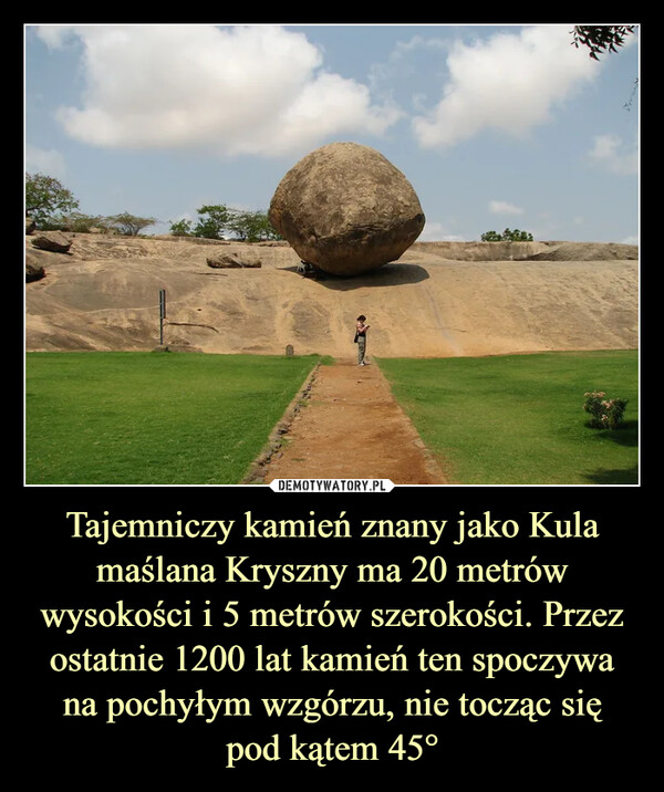 Tajemniczy kamień znany jako Kula maślana Kryszny ma 20 metrów wysokości i 5 metrów szerokości. Przez ostatnie 1200 lat kamień ten spoczywa na pochyłym wzgórzu, nie tocząc siępod kątem 45° –  EUR