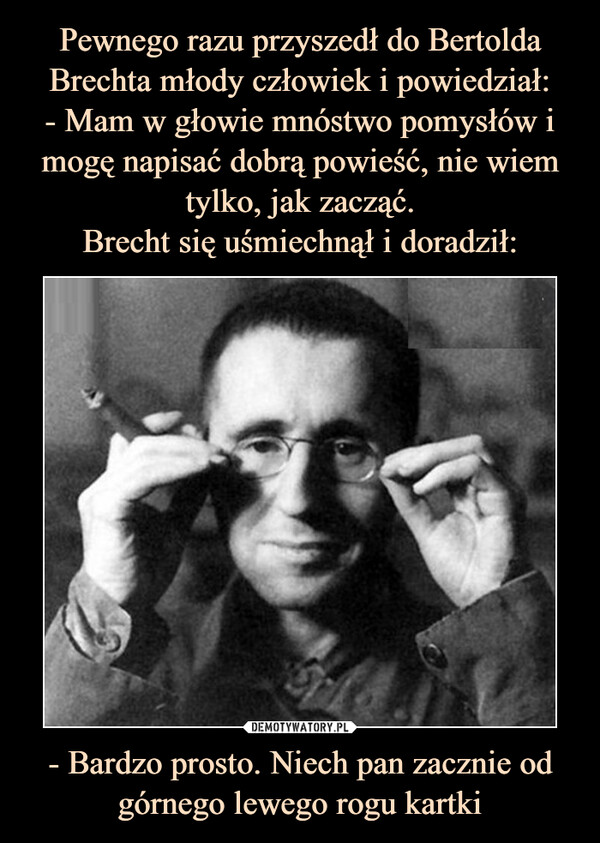 Pewnego razu przyszedł do Bertolda Brechta młody człowiek i powiedział:
- Mam w głowie mnóstwo pomysłów i mogę napisać dobrą powieść, nie wiem tylko, jak zacząć.
Brecht się uśmiechnął i doradził: - Bardzo prosto. Niech pan zacznie od górnego lewego rogu kartki