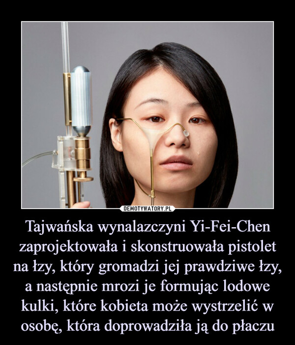Tajwańska wynalazczyni Yi-Fei-Chen zaprojektowała i skonstruowała pistolet na łzy, który gromadzi jej prawdziwe łzy, a następnie mrozi je formując lodowe kulki, które kobieta może wystrzelić w osobę, która doprowadziła ją do płaczu –  