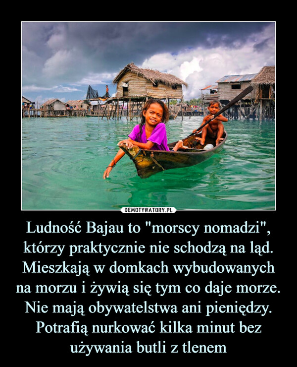 Ludność Bajau to "morscy nomadzi", którzy praktycznie nie schodzą na ląd. Mieszkają w domkach wybudowanych na morzu i żywią się tym co daje morze. Nie mają obywatelstwa ani pieniędzy. Potrafią nurkować kilka minut bez używania butli z tlenem –  