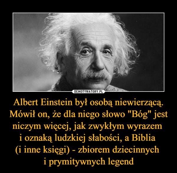 Albert Einstein był osobą niewierzącą. Mówił on, że dla niego słowo "Bóg" jest niczym więcej, jak zwykłym wyrazem i oznaką ludzkiej słabości, a Biblia (i inne księgi) - zbiorem dziecinnych i prymitywnych legend –  