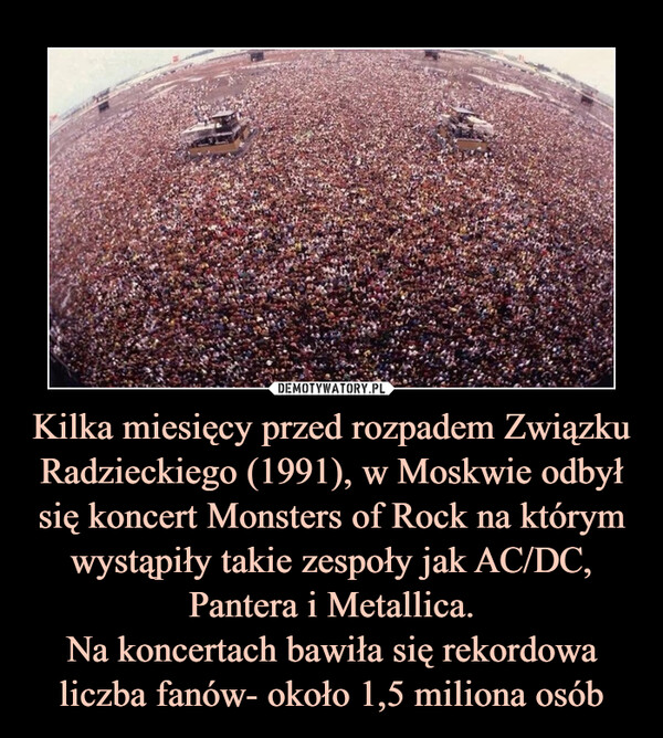 Kilka miesięcy przed rozpadem Związku Radzieckiego (1991), w Moskwie odbył się koncert Monsters of Rock na którym wystąpiły takie zespoły jak AC/DC, Pantera i Metallica.Na koncertach bawiła się rekordowa liczba fanów- około 1,5 miliona osób –  