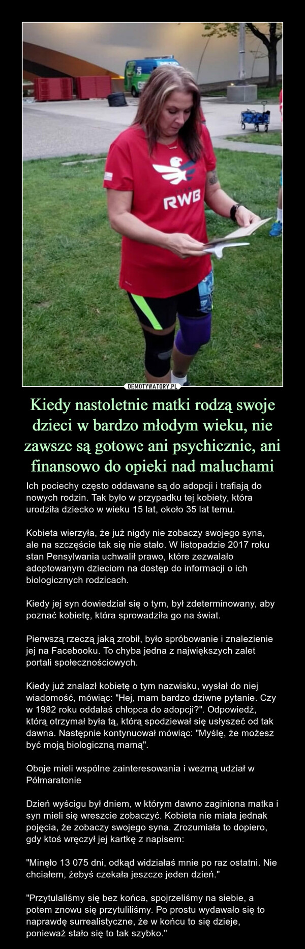 Kiedy nastoletnie matki rodzą swoje dzieci w bardzo młodym wieku, nie zawsze są gotowe ani psychicznie, ani finansowo do opieki nad maluchami – Ich pociechy często oddawane są do adopcji i trafiają do nowych rodzin. Tak było w przypadku tej kobiety, która urodziła dziecko w wieku 15 lat, około 35 lat temu.Kobieta wierzyła, że już nigdy nie zobaczy swojego syna, ale na szczęście tak się nie stało. W listopadzie 2017 roku stan Pensylwania uchwalił prawo, które zezwalało adoptowanym dzieciom na dostęp do informacji o ich biologicznych rodzicach.Kiedy jej syn dowiedział się o tym, był zdeterminowany, aby poznać kobietę, która sprowadziła go na świat.Pierwszą rzeczą jaką zrobił, było spróbowanie i znalezienie jej na Facebooku. To chyba jedna z największych zalet portali społecznościowych.Kiedy już znalazł kobietę o tym nazwisku, wysłał do niej wiadomość, mówiąc: "Hej, mam bardzo dziwne pytanie. Czy w 1982 roku oddałaś chłopca do adopcji?". Odpowiedź, którą otrzymał była tą, którą spodziewał się usłyszeć od tak dawna. Następnie kontynuował mówiąc: "Myślę, że możesz być moją biologiczną mamą".Oboje mieli wspólne zainteresowania i wezmą udział w Półmaratonie Dzień wyścigu był dniem, w którym dawno zaginiona matka i syn mieli się wreszcie zobaczyć. Kobieta nie miała jednak pojęcia, że zobaczy swojego syna. Zrozumiała to dopiero, gdy ktoś wręczył jej kartkę z napisem:"Minęło 13 075 dni, odkąd widziałaś mnie po raz ostatni. Nie chciałem, żebyś czekała jeszcze jeden dzień.""Przytulaliśmy się bez końca, spojrzeliśmy na siebie, a potem znowu się przytuliliśmy. Po prostu wydawało się to naprawdę surrealistyczne, że w końcu to się dzieje, ponieważ stało się to tak szybko." Ich pociechy często oddawane są do adopcji i trafiają do nowych rodzin. Tak było w przypadku tej kobiety, która urodziła dziecko w wieku 15 lat, około 35 lat temu.Kobieta wierzyła, że już nigdy nie zobaczy swojego syna, ale na szczęście tak się nie stało. W listopadzie 2017 roku stan Pensylwania uchwalił prawo, które zezwalało adoptowanym dzieciom na dostęp do informacji o ich biologicznych rodzicach.Kiedy jej syn dowiedział się o tym, był zdeterminowany, aby poznać kobietę, która sprowadziła go na świat.Pierwszą rzeczą jaką zrobił, było spróbowanie i znalezienie jej na Facebooku. To chyba jedna z największych zalet portali społecznościowych.Kiedy już znalazł kobietę o tym nazwisku, wysłał do niej wiadomość, mówiąc: "Hej, mam bardzo dziwne pytanie. Czy w 1982 roku oddałaś chłopca do adopcji?". Odpowiedź, którą otrzymał była tą, którą spodziewał się usłyszeć od tak dawna. Następnie kontynuował mówiąc: "Myślę, że możesz być moją biologiczną mamą".Oboje mieli wspólne zainteresowania i wezmą udział w Półmaratonie Dzień wyścigu był dniem, w którym dawno zaginiona matka i syn mieli się wreszcie zobaczyć. Kobieta nie miała jednak pojęcia, że zobaczy swojego syna. Zrozumiała to dopiero, gdy ktoś wręczył jej kartkę z napisem:"Minęło 13 075 dni, odkąd widziałaś mnie po raz ostatni. Nie chciałem, żebyś czekała jeszcze jeden dzień.""Przytulaliśmy się bez końca, spojrzeliśmy na siebie, a potem znowu się przytuliliśmy. Po prostu wydawało się to naprawdę surrealistyczne, że w końcu to się dzieje, ponieważ stało się to tak szybko."