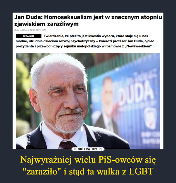 Najwyraźniej wielu PiS-owców się "zaraziło" i stąd ta walka z LGBT –  Jan Duda: Homoseksualizm jest w znacznym stopniu zjawiskiem zaraźliwymData publikacji: 19.09.2021, 10:16RedakcjaTwierdzenie, że płeć to jest kwestia wyboru, które staje się u nas modne, utrudnia dzieciom rozwój psychofizyczny – twierdzi profesor Jan Duda, ojciec prezydenta i przewodniczący sejmiku małopolskiego w rozmowie z „Newsweekiem”.