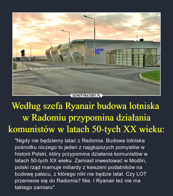 Według szefa Ryanair budowa lotniska w Radomiu przypomina działania komunistów w latach 50-tych XX wieku: – "Nigdy nie będziemy latać z Radomia. Budowa lotniska pośrodku niczego to jeden z najgłupszych pomysłów w historii Polski, który przypomina działania komunistów w latach 50-tych XX wieku. Zamiast inwestować w Modlin, polski rząd marnuje miliardy z kieszeni podatników na budowę pałacu, z którego nikt nie będzie latał. Czy LOT przeniesie się do Radomia? Nie. I Ryanair też nie ma takiego zamiaru" 