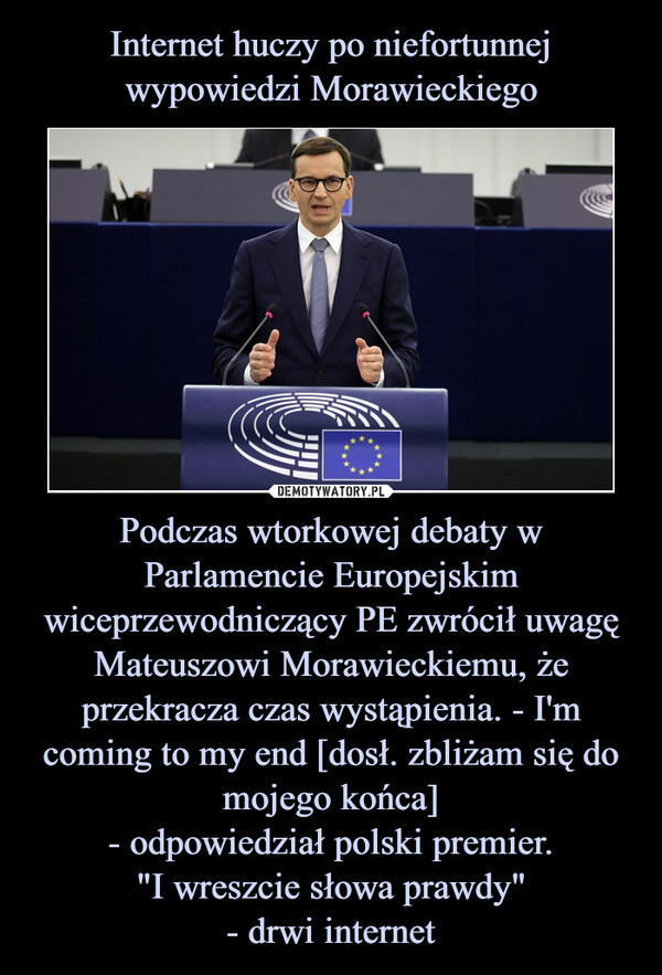 Internet huczy po niefortunnej wypowiedzi Morawieckiego Podczas wtorkowej debaty w Parlamencie Europejskim wiceprzewodniczący PE zwrócił uwagę Mateuszowi Morawieckiemu, że przekracza czas wystąpienia. - I'm coming to my end [dosł. zbliżam się do mojego końca]
- odpowiedział polski premier.
"I wreszcie słowa prawdy"
- drwi internet