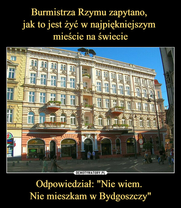 Burmistrza Rzymu zapytano, 
jak to jest żyć w najpiękniejszym 
mieście na świecie Odpowiedział: "Nie wiem. 
Nie mieszkam w Bydgoszczy"