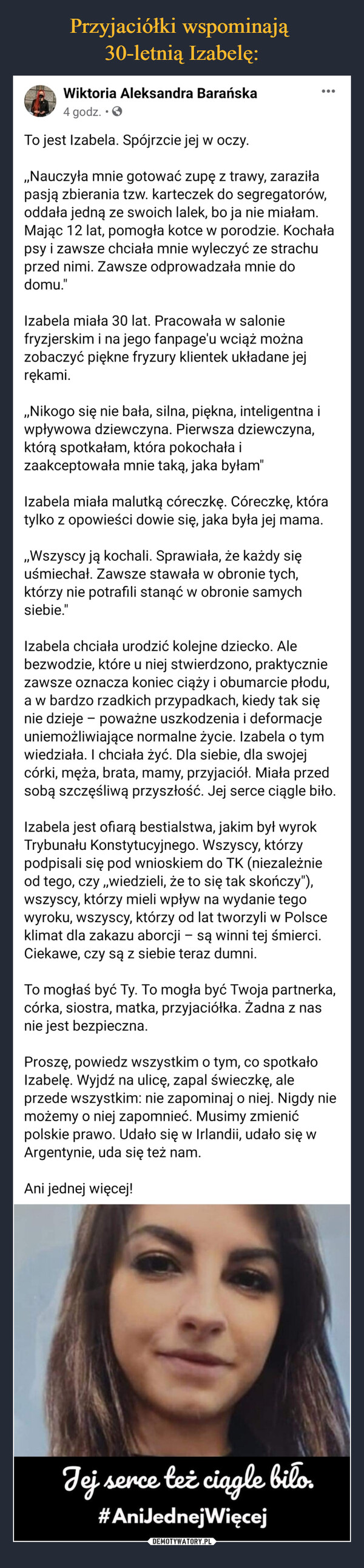  –  To jest Izabela. Spójrzcie jej w oczy.,,Nauczyła mnie gotować zupę z trawy, zaraziła pasją zbierania tzw. karteczek do segregatorów, oddała jedną ze swoich lalek, bo ja nie miałam. Mając 12 lat, pomogła kotce w porodzie. Kochała psy i zawsze chciała mnie wyleczyć ze strachu przed nimi. Zawsze odprowadzała mnie do domu."Izabela miała 30 lat. Pracowała w salonie fryzjerskim i na jego fanpage'u wciąż można zobaczyć piękne fryzury klientek układane jej rękami. ,,Nikogo się nie bała, silna, piękna, inteligentna i wpływowa dziewczyna. Pierwsza dziewczyna, którą spotkałam, która pokochała i zaakceptowała mnie taką, jaka byłam"Izabela miała malutką córeczkę. Córeczkę, która tylko z opowieści dowie się, jaka była jej mama.,,Wszyscy ją kochali. Sprawiała, że każdy się uśmiechał. Zawsze stawała w obronie tych, którzy nie potrafili stanąć w obronie samych siebie."Izabela chciała urodzić kolejne dziecko. Ale bezwodzie, które u niej stwierdzono, praktycznie zawsze oznacza koniec ciąży i obumarcie płodu, a w bardzo rzadkich przypadkach, kiedy tak się nie dzieje – poważne uszkodzenia i deformacje uniemożliwiające normalne życie. Izabela o tym wiedziała. I chciała żyć. Dla siebie, dla swojej córki, męża, brata, mamy, przyjaciół. Miała przed sobą szczęśliwą przyszłość. Jej serce ciągle biło.Izabela jest ofiarą bestialstwa, jakim był wyrok Trybunału Konstytucyjnego. Wszyscy, którzy podpisali się pod wnioskiem do TK (niezależnie od tego, czy ,,wiedzieli, że to się tak skończy"), wszyscy, którzy mieli wpływ na wydanie tego wyroku, wszyscy, którzy od lat tworzyli w Polsce klimat dla zakazu aborcji – są winni tej śmierci. Ciekawe, czy są z siebie teraz dumni. To mogłaś być Ty. To mogła być Twoja partnerka, córka, siostra, matka, przyjaciółka. Żadna z nas nie jest bezpieczna. Proszę, powiedz wszystkim o tym, co spotkało Izabelę. Wyjdź na ulicę, zapal świeczkę, ale przede wszystkim: nie zapominaj o niej. Nigdy nie możemy o niej zapomnieć. Musimy zmienić polskie prawo. Udało się w Irlandii, udało się w Argentynie, uda się też nam.  Ani jednej więcej!