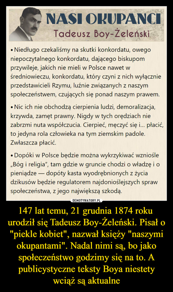 147 lat temu, 21 grudnia 1874 roku 
urodził się Tadeusz Boy-Żeleński. Pisał o "piekle kobiet", nazwał księży "naszymi okupantami". Nadal nimi są, bo jako społeczeństwo godzimy się na to. A publicystyczne teksty Boya niestety wciąż są aktualne
