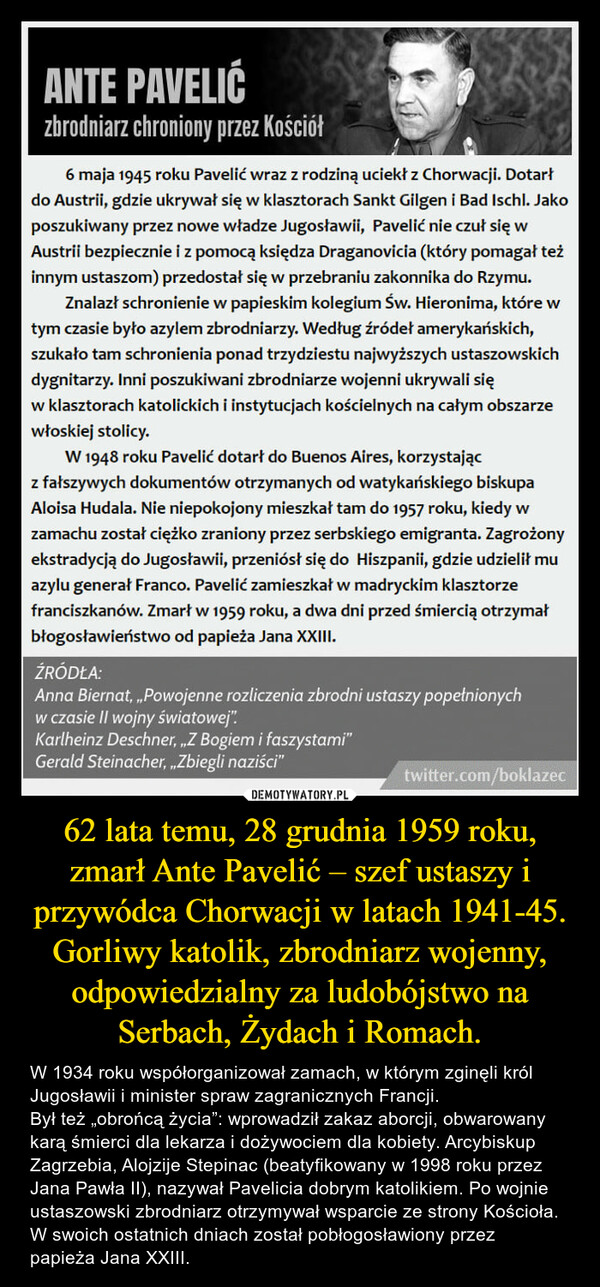 62 lata temu, 28 grudnia 1959 roku, zmarł Ante Pavelić – szef ustaszy i przywódca Chorwacji w latach 1941-45. Gorliwy katolik, zbrodniarz wojenny, odpowiedzialny za ludobójstwo na Serbach, Żydach i Romach. – W 1934 roku współorganizował zamach, w którym zginęli król Jugosławii i minister spraw zagranicznych Francji.Był też „obrońcą życia”: wprowadził zakaz aborcji, obwarowany karą śmierci dla lekarza i dożywociem dla kobiety. Arcybiskup Zagrzebia, Alojzije Stepinac (beatyfikowany w 1998 roku przez Jana Pawła II), nazywał Pavelicia dobrym katolikiem. Po wojnie ustaszowski zbrodniarz otrzymywał wsparcie ze strony Kościoła. W swoich ostatnich dniach został pobłogosławiony przez papieża Jana XXIII. 