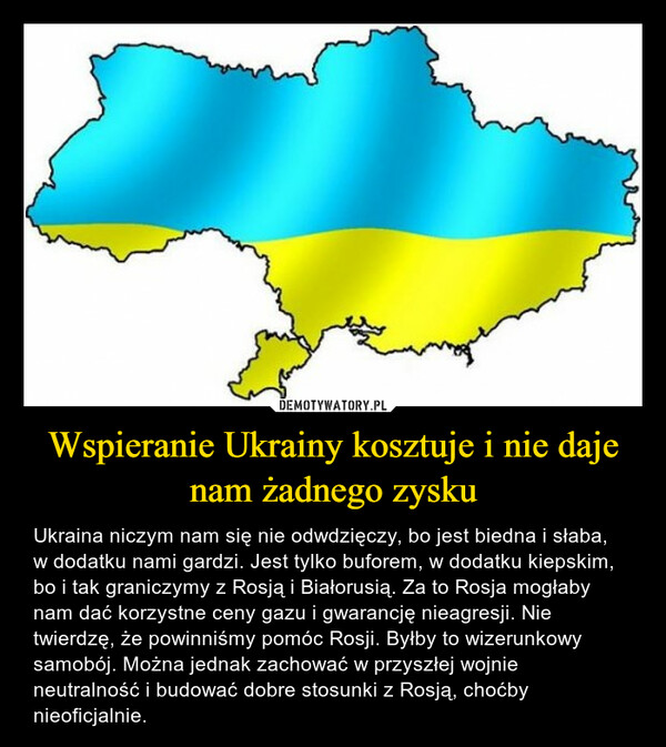 Wspieranie Ukrainy kosztuje i nie daje nam żadnego zysku – Ukraina niczym nam się nie odwdzięczy, bo jest biedna i słaba, w dodatku nami gardzi. Jest tylko buforem, w dodatku kiepskim, bo i tak graniczymy z Rosją i Białorusią. Za to Rosja mogłaby nam dać korzystne ceny gazu i gwarancję nieagresji. Nie twierdzę, że powinniśmy pomóc Rosji. Byłby to wizerunkowy samobój. Można jednak zachować w przyszłej wojnie neutralność i budować dobre stosunki z Rosją, choćby nieoficjalnie. 