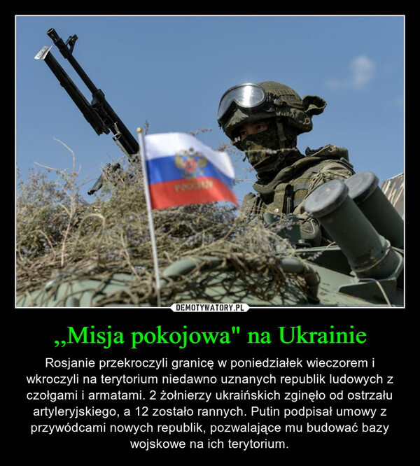 ,,Misja pokojowa" na Ukrainie – Rosjanie przekroczyli granicę w poniedziałek wieczorem i wkroczyli na terytorium niedawno uznanych republik ludowych z czołgami i armatami. 2 żołnierzy ukraińskich zginęło od ostrzału artyleryjskiego, a 12 zostało rannych. Putin podpisał umowy z przywódcami nowych republik, pozwalające mu budować bazy wojskowe na ich terytorium. 