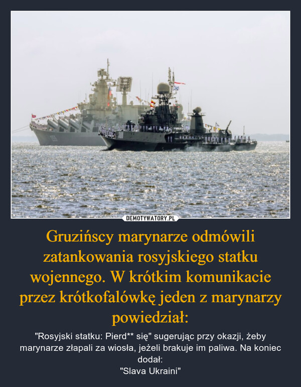 Gruzińscy marynarze odmówili zatankowania rosyjskiego statku wojennego. W krótkim komunikacie przez krótkofalówkę jeden z marynarzy powiedział: – "Rosyjski statku: Pierd** się" sugerując przy okazji, żeby marynarze złapali za wiosła, jeżeli brakuje im paliwa. Na koniec dodał:"Slava Ukraini" 