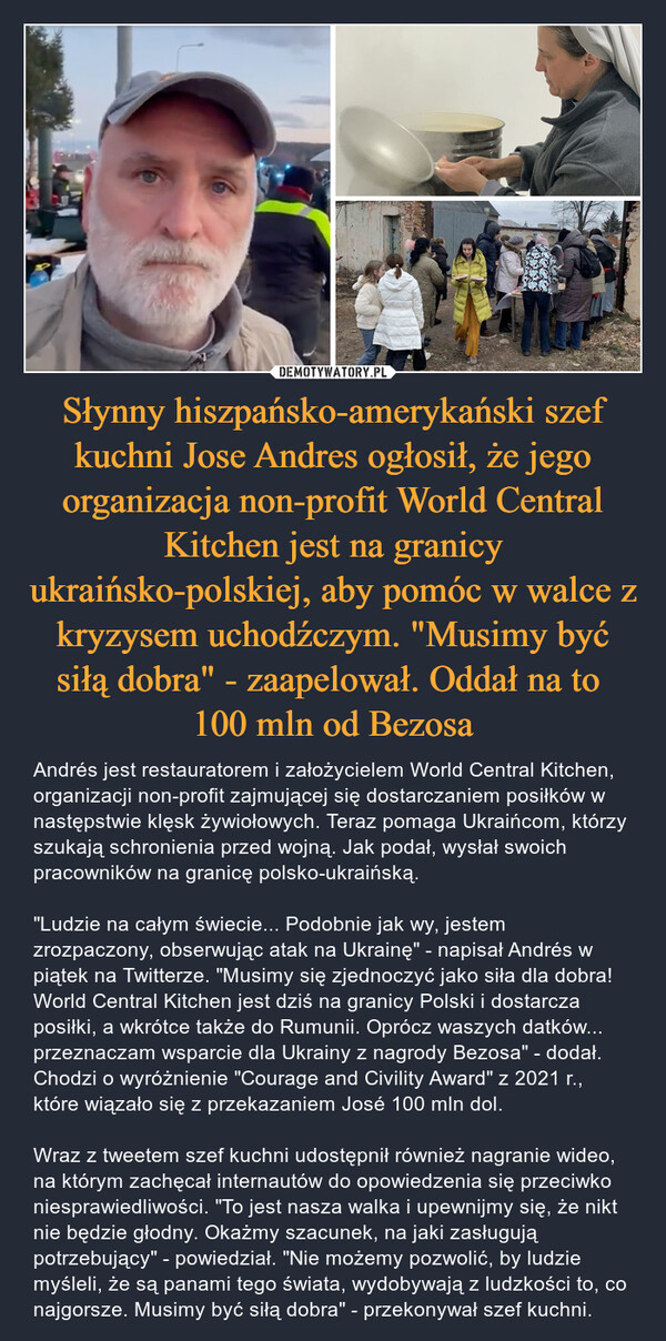 Słynny hiszpańsko-amerykański szef kuchni Jose Andres ogłosił, że jego organizacja non-profit World Central Kitchen jest na granicy ukraińsko-polskiej, aby pomóc w walce z kryzysem uchodźczym. "Musimy być siłą dobra" - zaapelował. Oddał na to 
100 mln od Bezosa